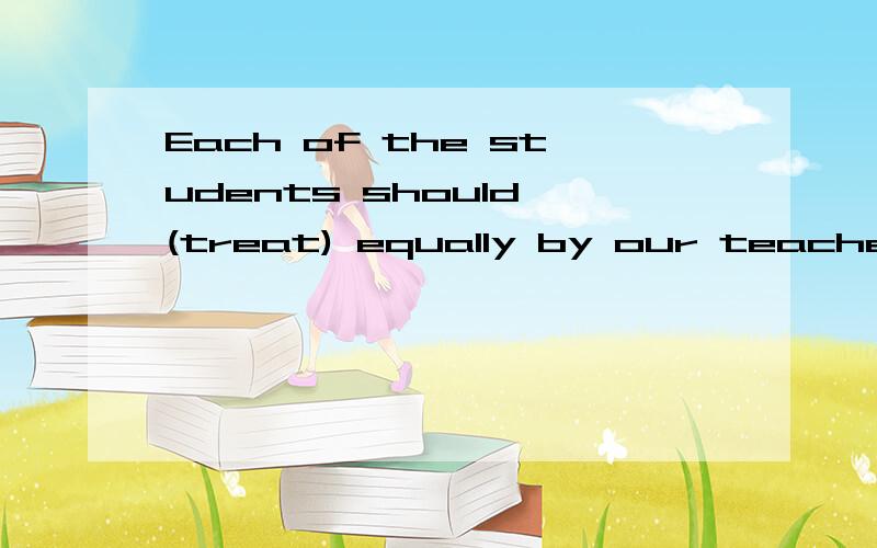 Each of the students should (treat) equally by our teachers