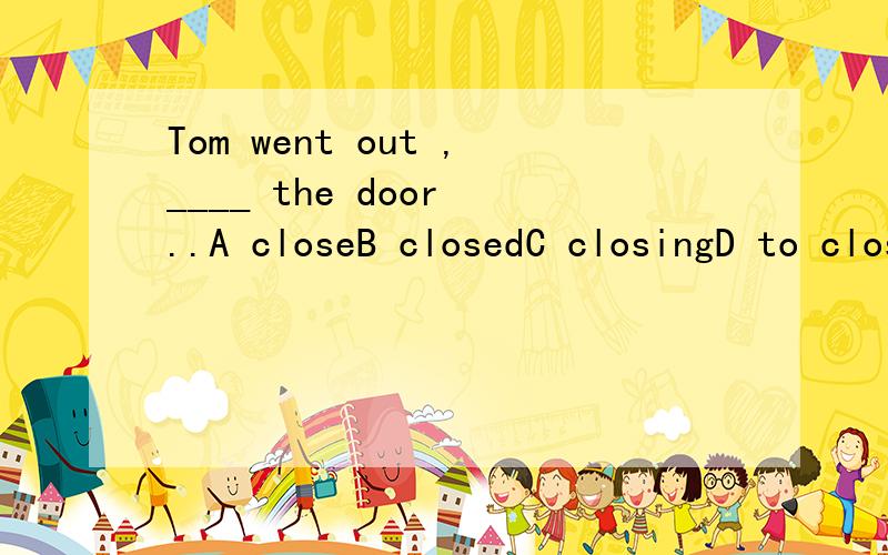 Tom went out ,____ the door ..A closeB closedC closingD to close麻烦说明下理由 、如果可以的话我还想知道这道题想要考察的知识点到底是什么 、、、、还想问下 逗号在这里有什么特别的意义么 、