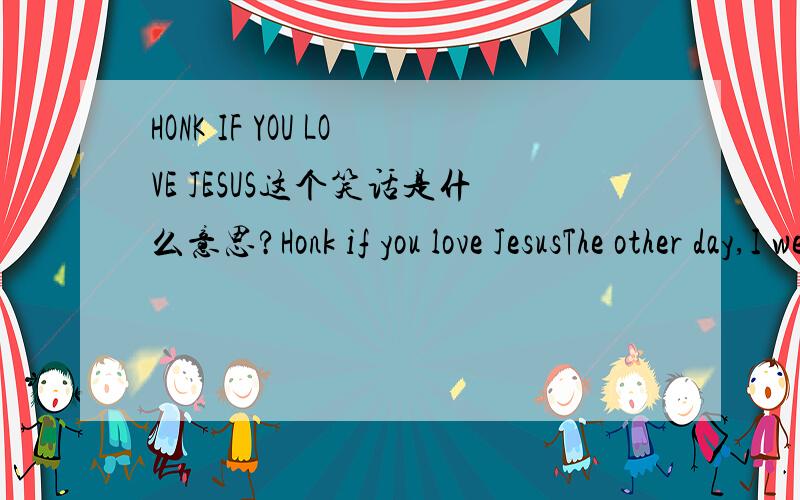 HONK IF YOU LOVE JESUS这个笑话是什么意思?Honk if you love JesusThe other day,I went to the local religious book store where I saw a HONK IF YOU LOVE JESUS bumper sticker.I bought it and put it on the back bumper of my car,and I'm really glad