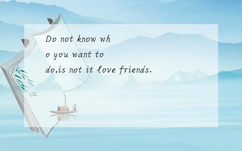 Do not know who you want to do,is not it love friends.