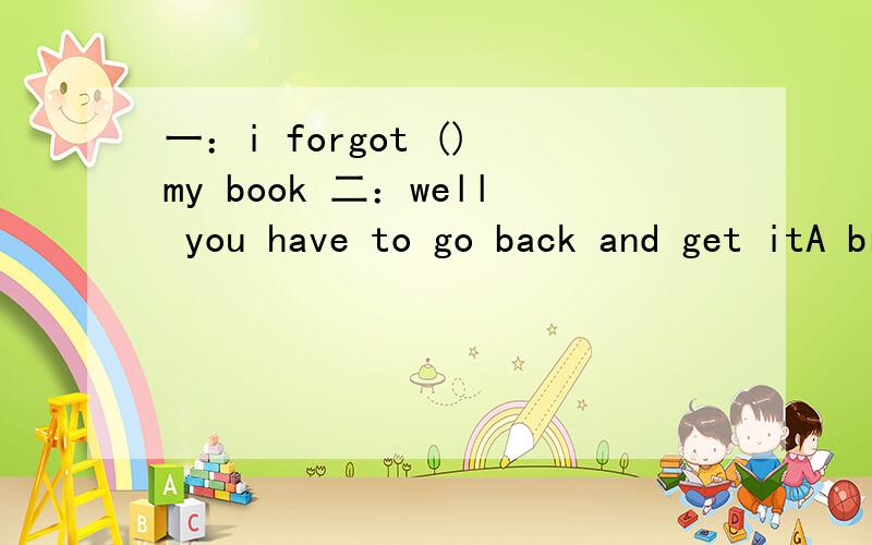 一：i forgot () my book 二：well you have to go back and get itA bring B bringing C brought D to bring