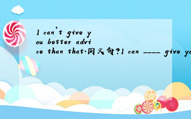 I can't give you better advice than that.同义句?I can ____ give you _____ advice.
