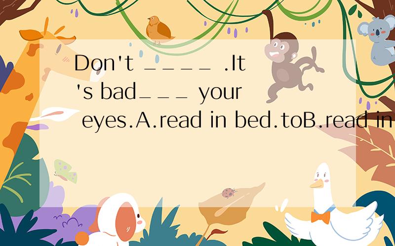 Don't ____ .It's bad___ your eyes.A.read in bed.toB.read in the bed.toC.read in the bed,forD.read in bed.for我选的是D..