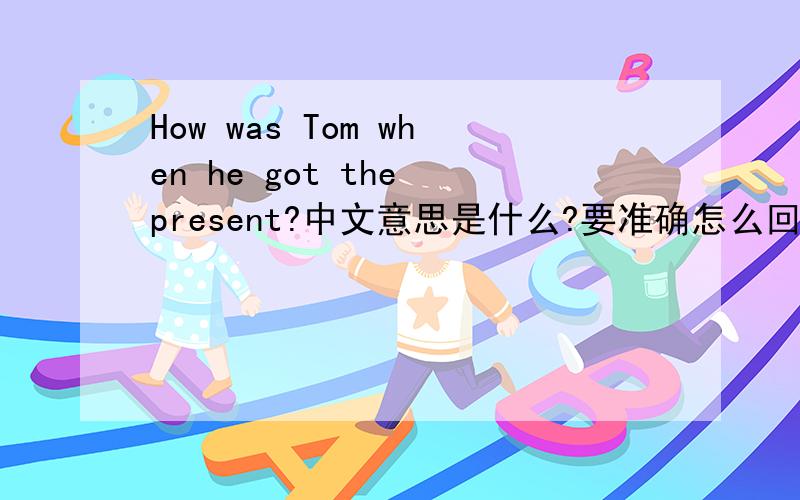 How was Tom when he got the present?中文意思是什么?要准确怎么回答?