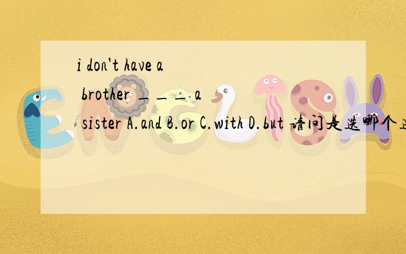 i don't have a brother ___ a sister A.and B.or C.with D.but 请问是选哪个选项?个人认为是选D,翻译为“我没有兄弟但是我有一个姐妹”.家人认为是选择A,翻译为“我没有一个兄弟和一个姐妹