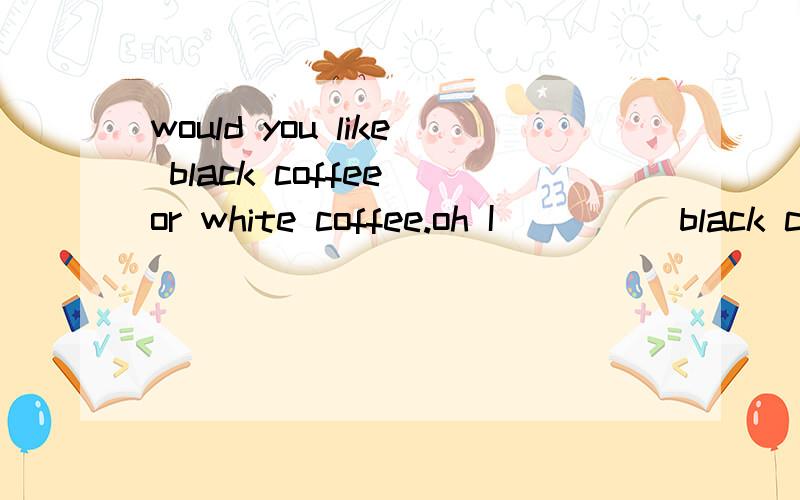 would you like black coffee or white coffee.oh I_____black coffee betterA prefer B like C have D practice