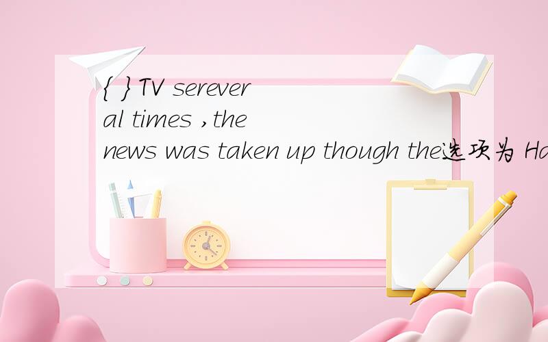 { } TV sereveral times ,the news was taken up though the选项为 Having broadcast over ,Broadcasting by ,Broadcast on,Being broadcast through ,该选哪一个,为什么