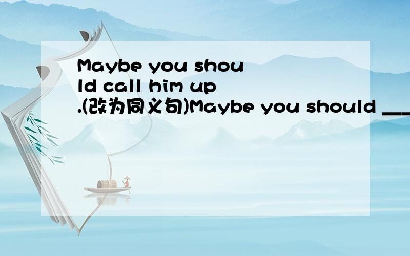Maybe you should call him up.(改为同义句)Maybe you should ____ him ____ ____