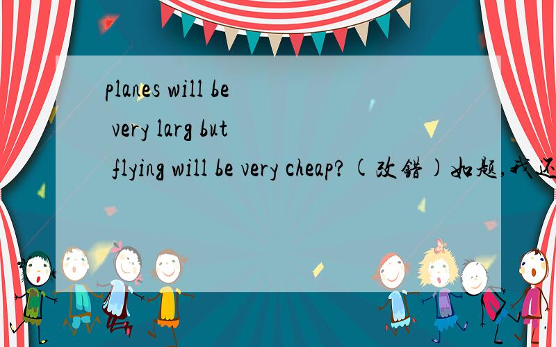 planes will be very larg but flying will be very cheap?(改错)如题,我还可能有追问,答了追问有追加.我打错了：planes will be very large but flying will be very cheap.算了，我知道咋改了。planes will be very larg (but变so)