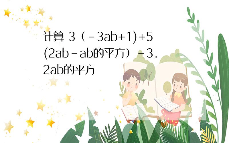 计算 3（－3ab+1)+5(2ab-ab的平方）－3.2ab的平方