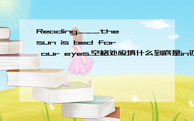 Reading___the sun is bed for our eyes.空格处应填什么到底是in还是under，还是两个都可以？