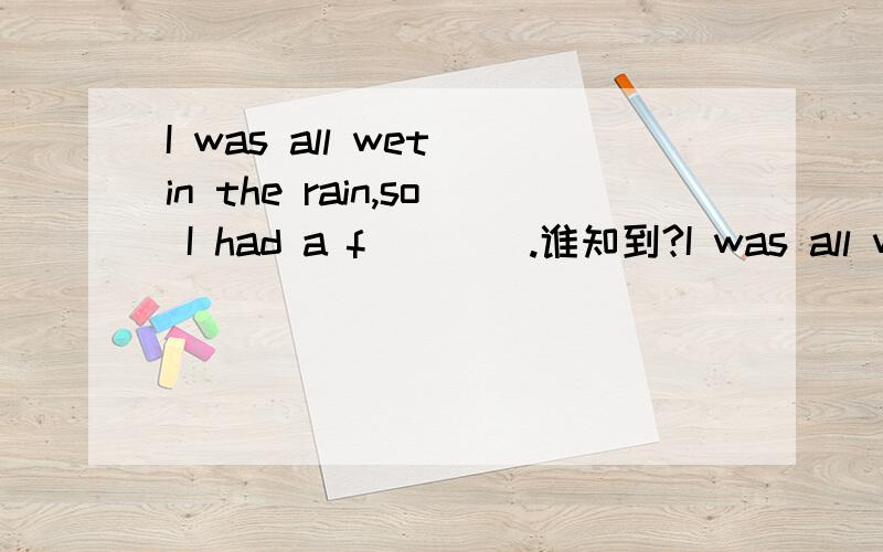 I was all wet in the rain,so I had a f____.谁知到?I was all wet in the rain,so I had a f____.You are tired,you need to have a r____.It's bad for your t____ to eat cold food.