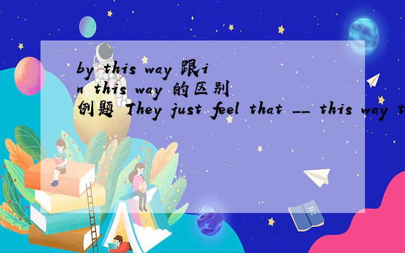 by this way 跟in this way 的区别例题 They just feel that __ this way they can be cut off from the older people's world.in和by填哪个词好 怎么区别它们
