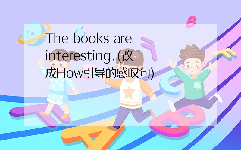 The books are interesting.(改成How引导的感叹句)