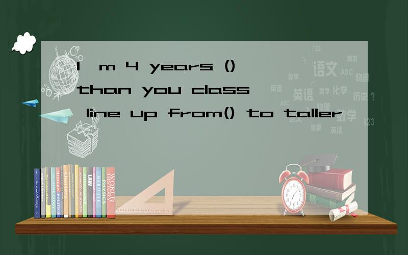 I'm 4 years ()than you class line up from() to taller