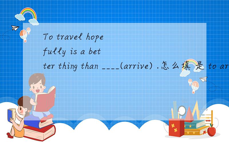To travel hopefully is a better thing than ____(arrive) .怎么填 是 to arrive 还是arriving?另外还有Hope is bad for the happy man,and good for the_____(happy).
