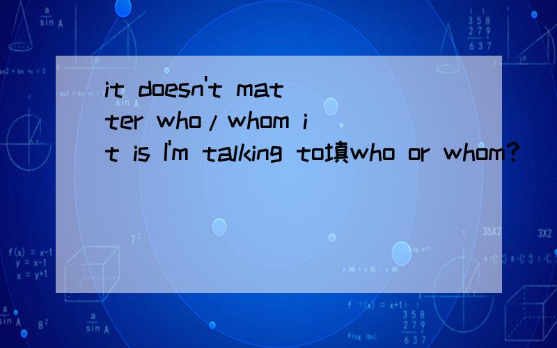 it doesn't matter who/whom it is I'm talking to填who or whom?