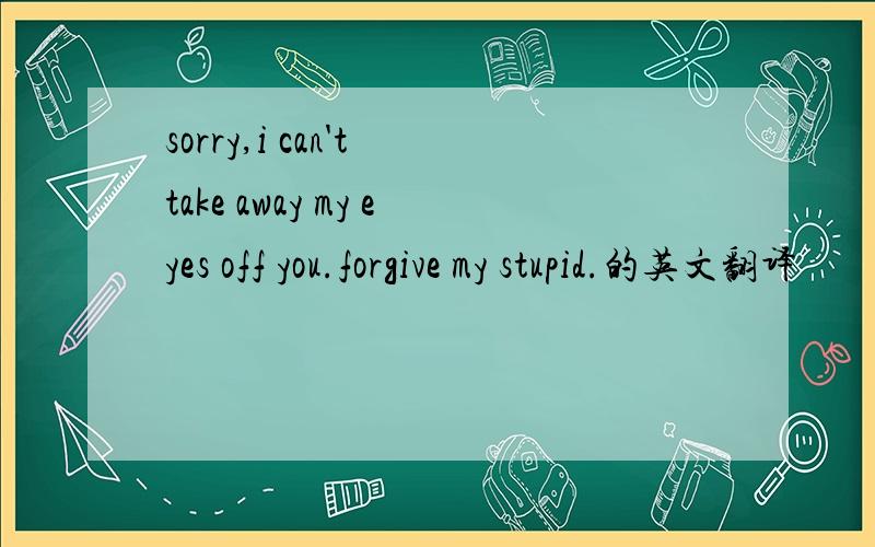 sorry,i can't take away my eyes off you.forgive my stupid.的英文翻译