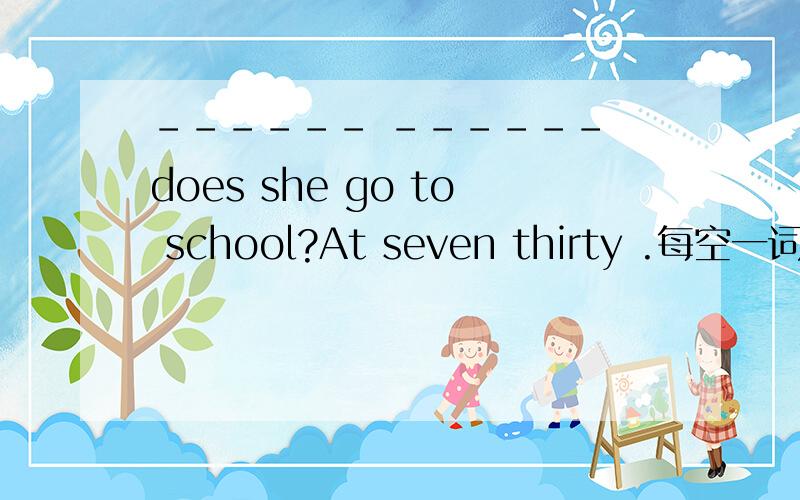 ------ ------ does she go to school?At seven thirty .每空一词.根据答句填疑问词不会的别乱答.