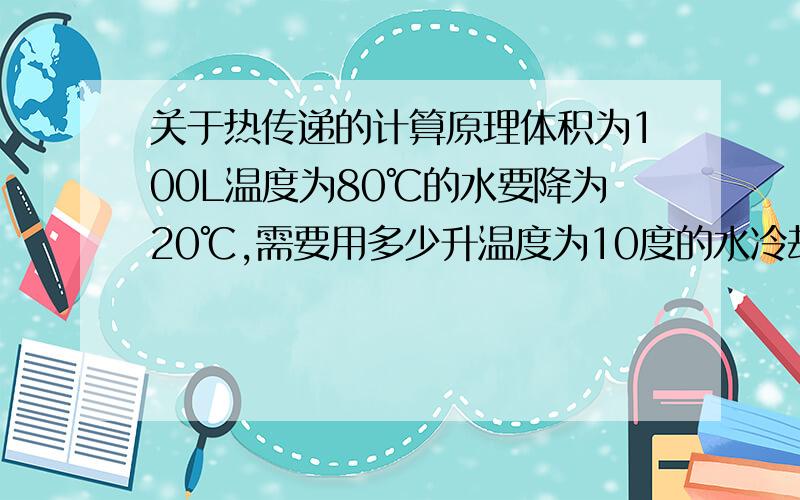关于热传递的计算原理体积为100L温度为80℃的水要降为20℃,需要用多少升温度为10度的水冷却并告知计算原理