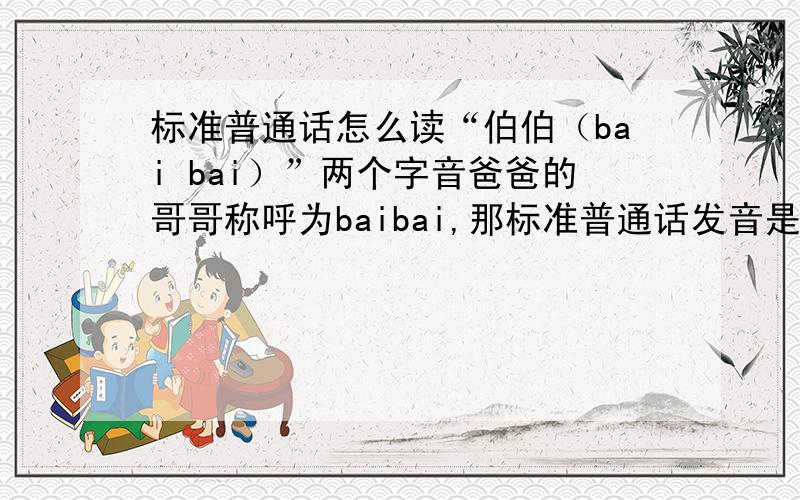 标准普通话怎么读“伯伯（bai bai）”两个字音爸爸的哥哥称呼为baibai,那标准普通话发音是什么?伯伯（bai bai）是读一声还是三声