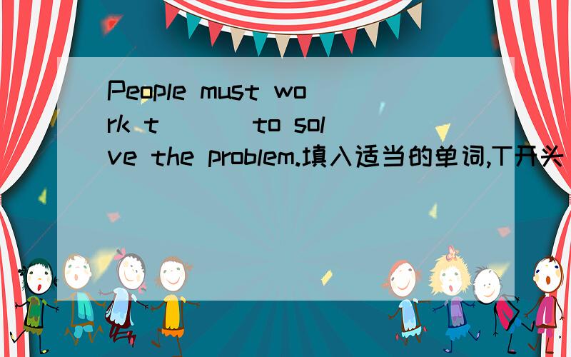 People must work t___ to solve the problem.填入适当的单词,T开头