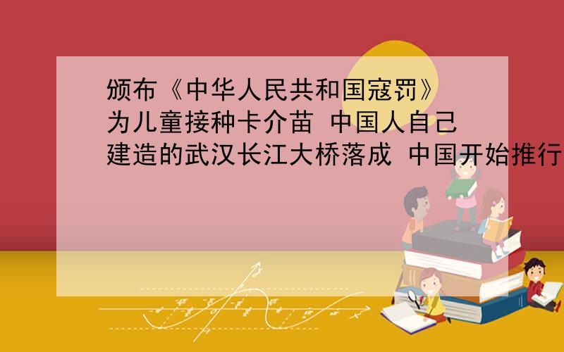 颁布《中华人民共和国寇罚》 为儿童接种卡介苗 中国人自己建造的武汉长江大桥落成 中国开始推行第一套体操从1953195419551956195719581963年中选择