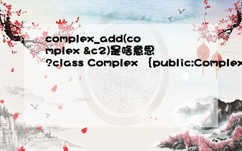 complex_add(complex &c2)是啥意思?class Complex ｛public:Complex(){real=0;imag=0;} Complex(double r,double i){real=r;imag=i} Complex complex_add(Complex &c2);void display();private:double real;double imag;｝;Complex Complex::complex_add(Complex