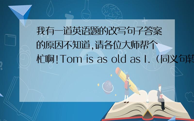 我有一道英语题的改写句子答案的原因不知道,请各位大师帮个忙啊!Tom is as old as I.（同义句转换）Tom is the __________ __________ as I.答案是：same age求原因!急需回答啊!