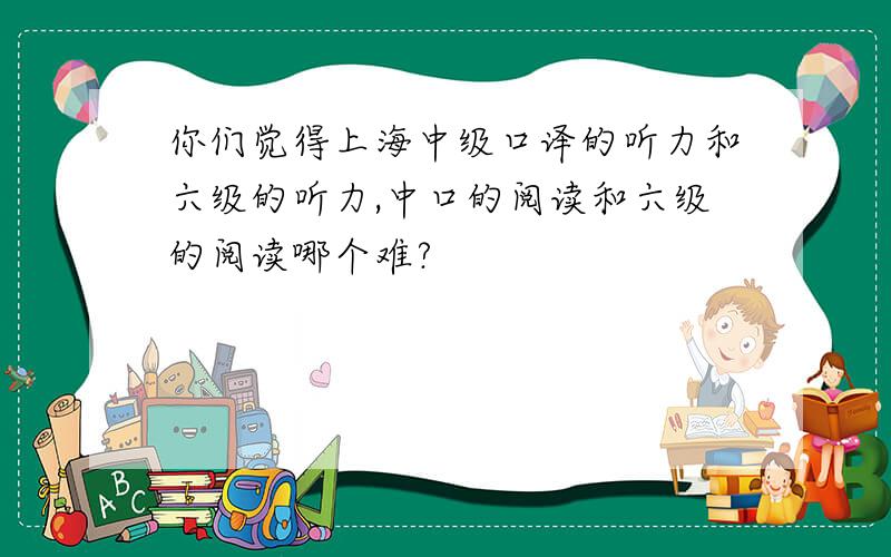 你们觉得上海中级口译的听力和六级的听力,中口的阅读和六级的阅读哪个难?