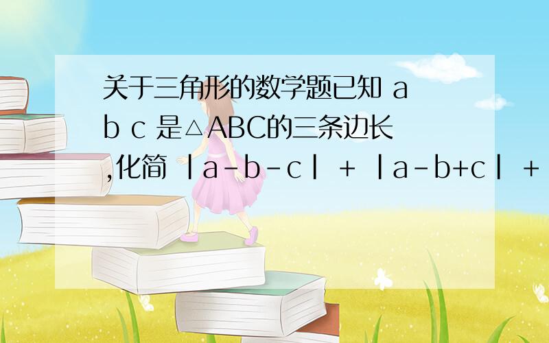 关于三角形的数学题已知 a b c 是△ABC的三条边长,化简 |a-b-c| + |a-b+c| + |a+b-c|= _______