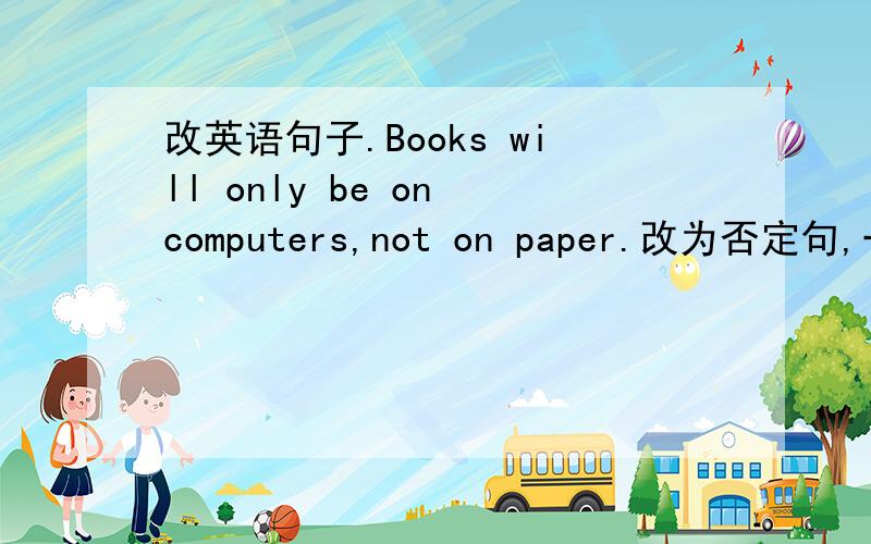 改英语句子.Books will only be on computers,not on paper.改为否定句,一定符合逻辑啊