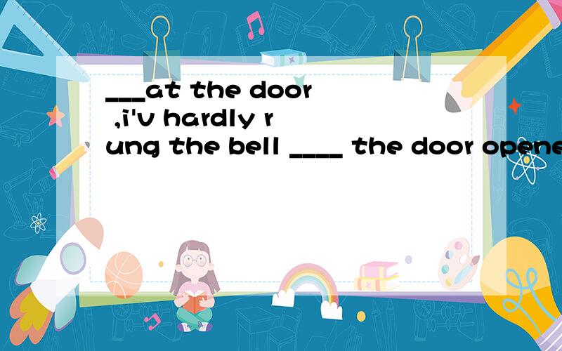 ___at the door ,i'v hardly rung the bell ____ the door opened.为什么用standing ,before?