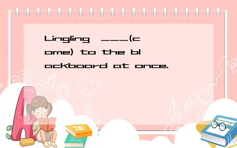 Lingling,___(come) to the blackboard at once.