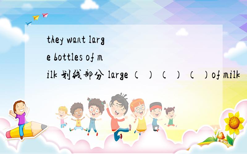 they want large bottles of milk 划线部分 large （ ） （ ） （ ）of milk ( )they ( )