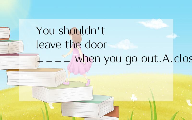 You shouldn't leave the door____ when you go out.A.close B.closing C.open D.opening