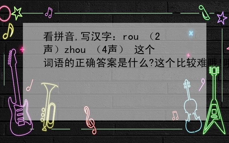 看拼音,写汉字：rou （2声）zhou （4声） 这个词语的正确答案是什么?这个比较难哦!哦翻了4本字典都没.我都急死了