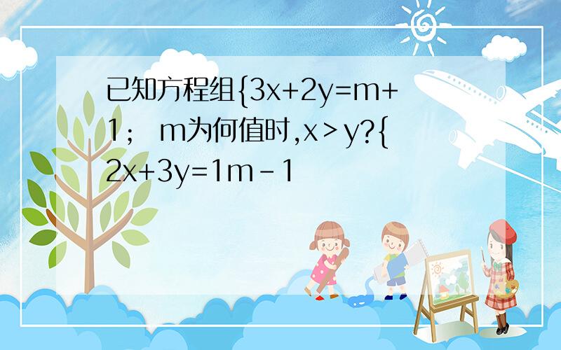 已知方程组{3x+2y=m+1； m为何值时,x＞y?{2x+3y=1m-1