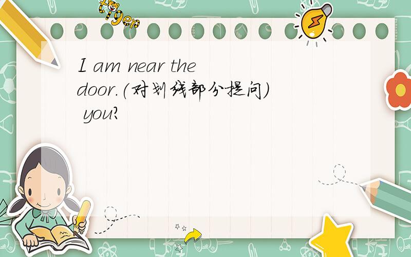 I am near the door.(对划线部分提问) you?