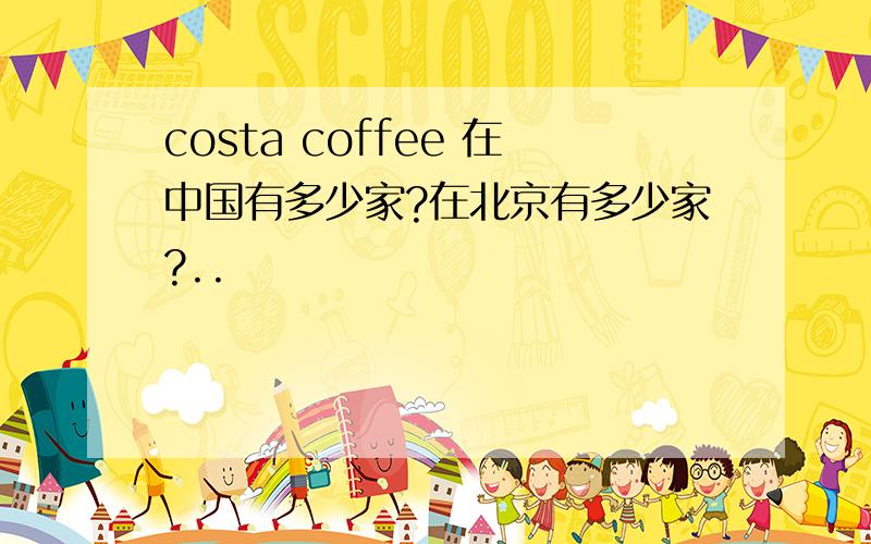 costa coffee 在中国有多少家?在北京有多少家?..