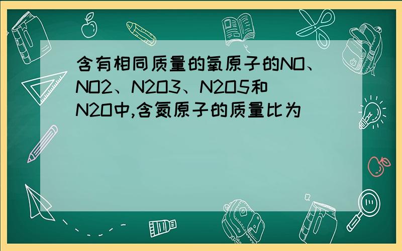 含有相同质量的氧原子的NO、NO2、N2O3、N2O5和N2O中,含氮原子的质量比为