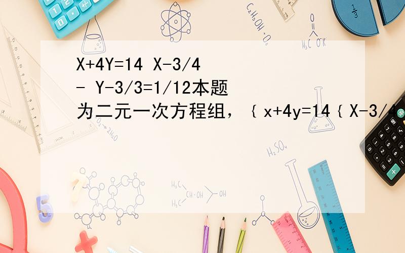 X+4Y=14 X-3/4 - Y-3/3=1/12本题为二元一次方程组，﹛x+4y=14﹛X-3/4 - Y-3/3=1/12