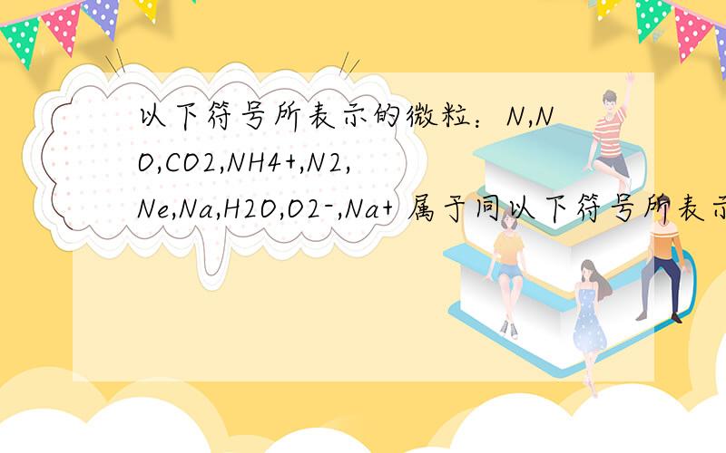 以下符号所表示的微粒：N,NO,CO2,NH4+,N2,Ne,Na,H2O,O2-,Na+ 属于同以下符号所表示的微粒：N,NO,CO2,NH4+,N2,Ne,Na,H2O,O2-,Na+属于同种元素的微粒是?答案是Na,Na+.可是N和N2不是都含有N吗,它们为什么不是,N不