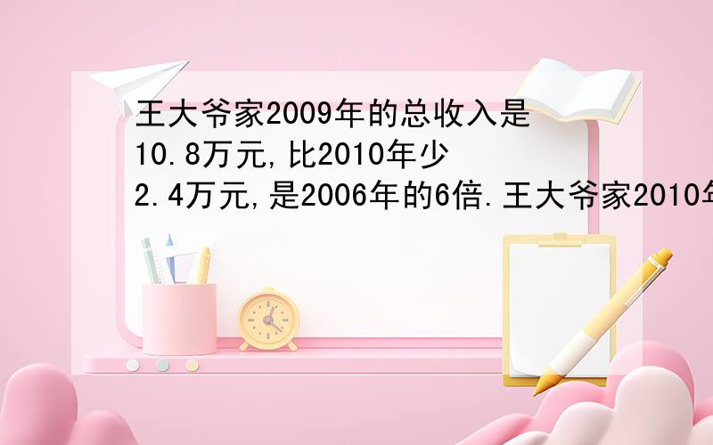 王大爷家2009年的总收入是10.8万元,比2010年少2.4万元,是2006年的6倍.王大爷家2010年的总收入是多少万元要列方程（五年级学的）