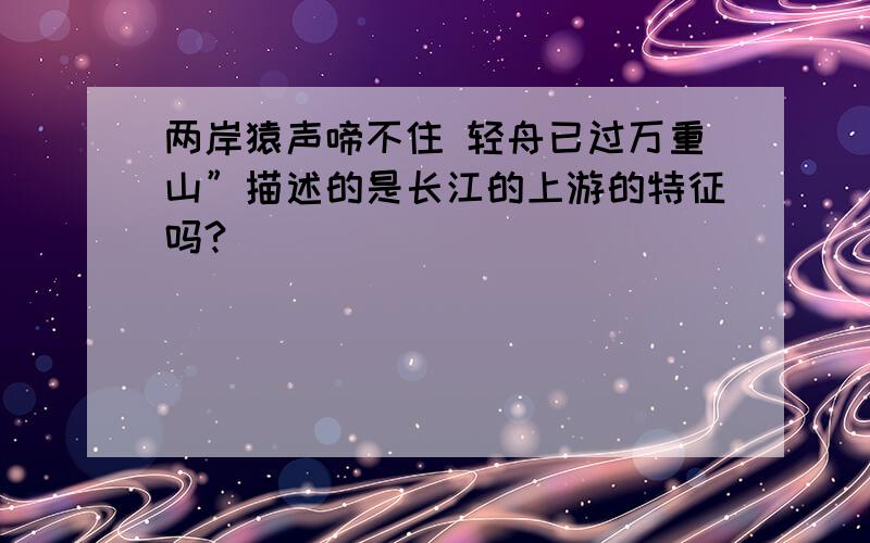 两岸猿声啼不住 轻舟已过万重山”描述的是长江的上游的特征吗?
