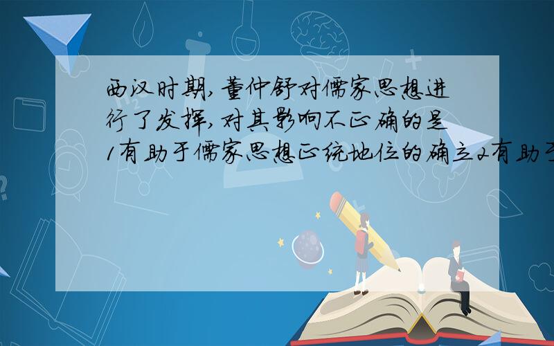 西汉时期,董仲舒对儒家思想进行了发挥,对其影响不正确的是1有助于儒家思想正统地位的确立2有助于强化君主专制的绝对权威3有助于神仙方术和道教思想的传播4有助于西汉法令与制度的统