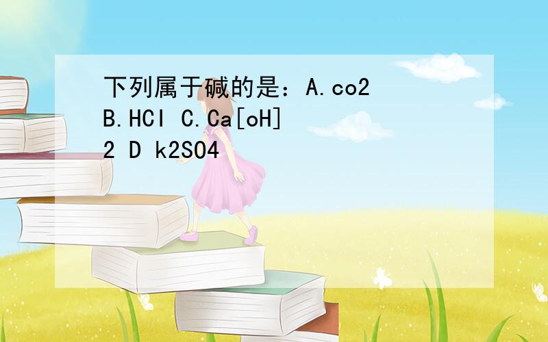 下列属于碱的是：A.co2 B.HCI C.Ca[oH]2 D k2SO4