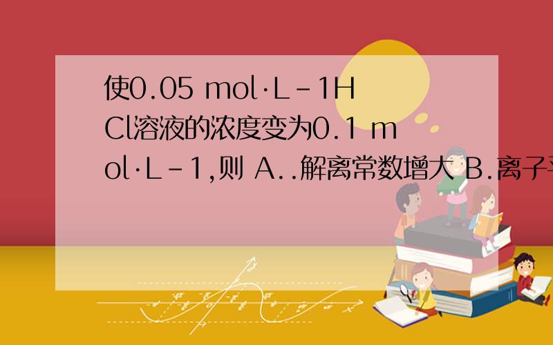 使0.05 mol·L-1HCl溶液的浓度变为0.1 mol·L-1,则 A..解离常数增大 B.离子平均活度系数减小 C.解离度