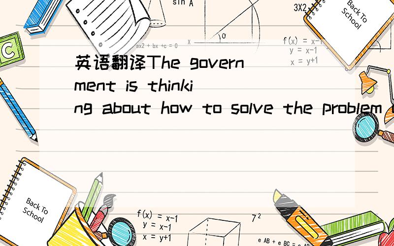 英语翻译The government is thinking about how to solve the problem of _____ _____?