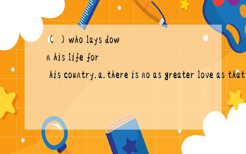 ()who lays down his life for his country.a.there is no as greater love as that of a man b.there is